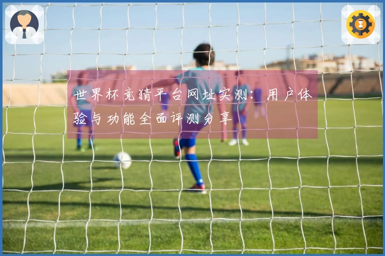 世界杯竞猜平台网址实测:用户体验与功能全面评测分享