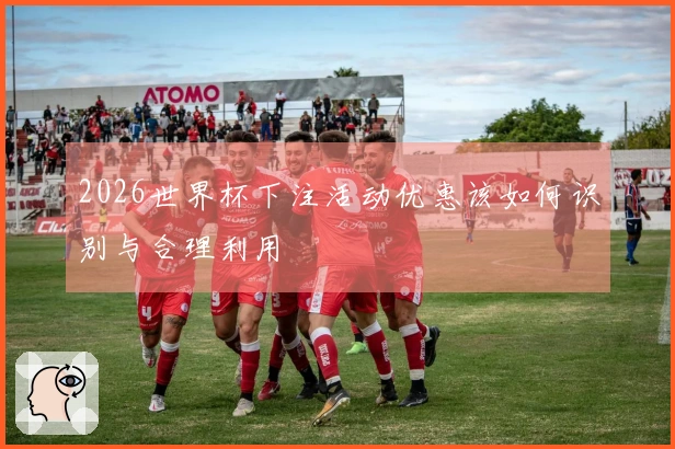 2026世界杯下注活动优惠该如何识别与合理利用